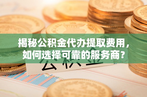 陈仓揭秘公积金代办提取费用，如何选择可靠的服务商？